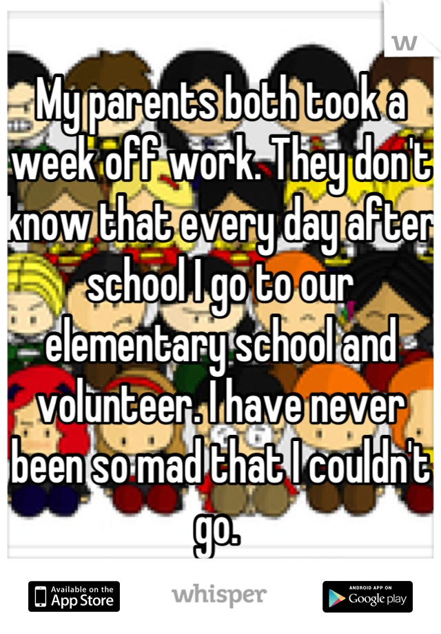 My parents both took a week off work. They don't know that every day after school I go to our elementary school and volunteer. I have never been so mad that I couldn't go. 