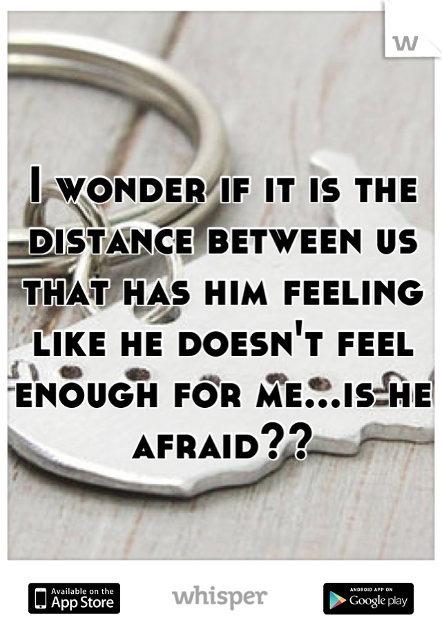 I wonder if it is the distance between us that has him feeling like he doesn't feel enough for me...is he afraid??