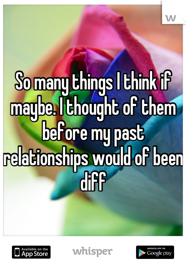 So many things I think if maybe. I thought of them before my past relationships would of been diff