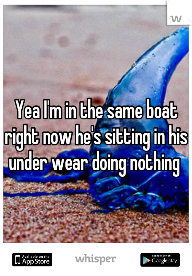 Yea I'm in the same boat right now he's sitting in his under wear doing nothing 