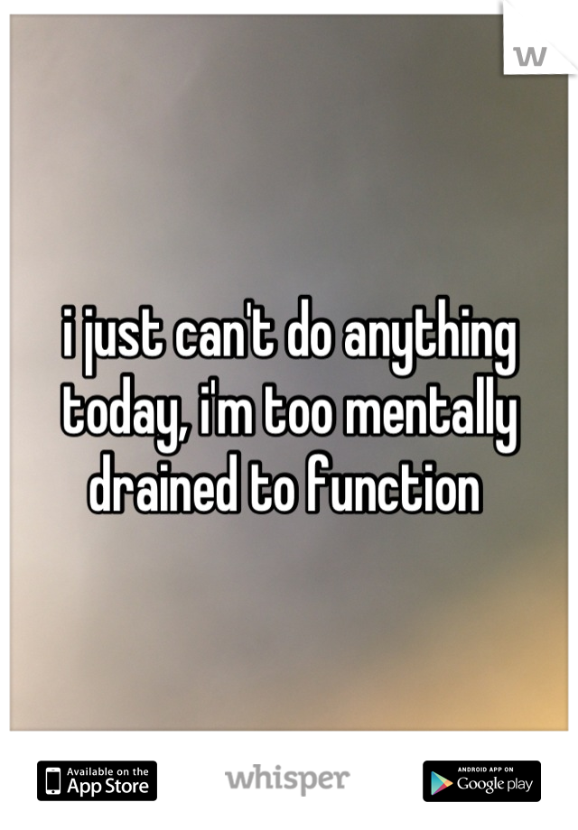 i just can't do anything today, i'm too mentally drained to function 