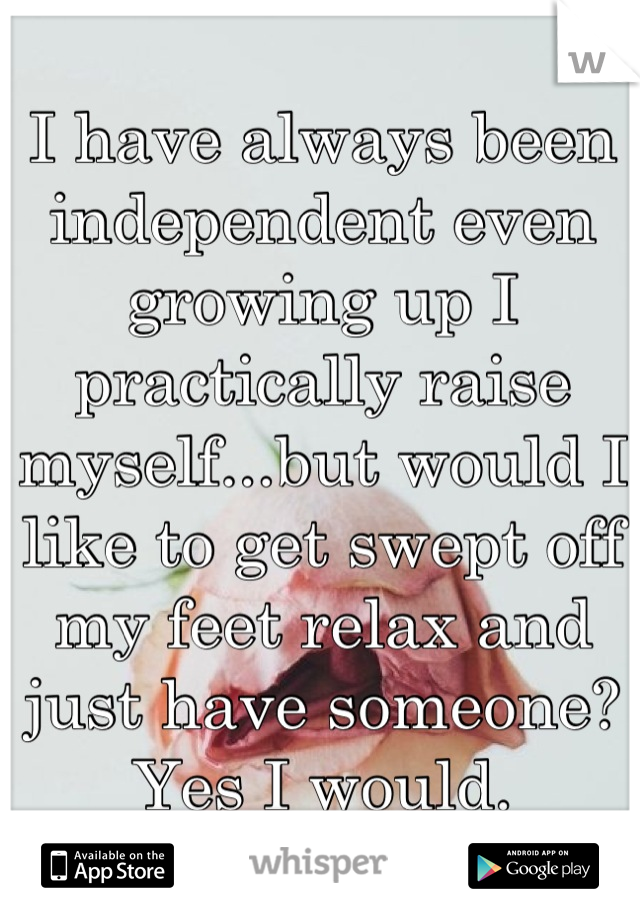 I have always been independent even growing up I practically raise myself...but would I like to get swept off my feet relax and just have someone? Yes I would.