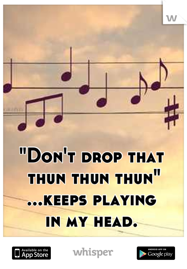 "Don't drop that
 thun thun thun"
...keeps playing
 in my head. 
