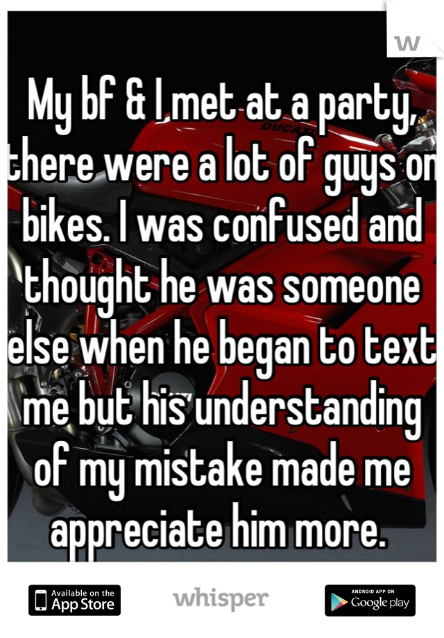 My bf & I met at a party, there were a lot of guys on bikes. I was confused and thought he was someone else when he began to text me but his understanding of my mistake made me appreciate him more. 