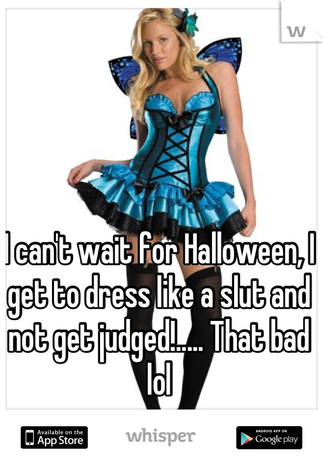 I can't wait for Halloween, I get to dress like a slut and not get judged!..... That bad lol