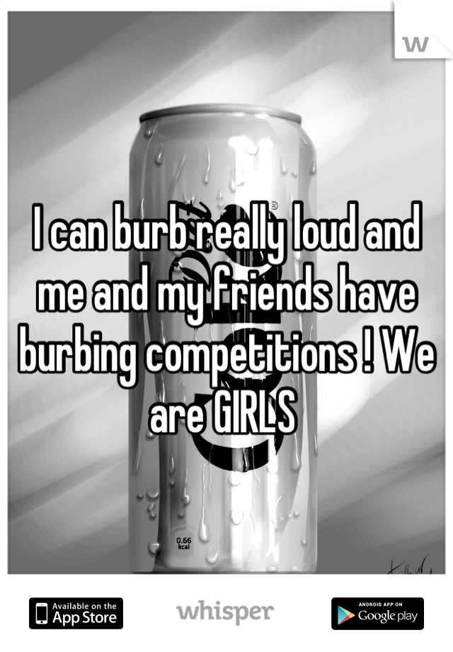 I can burb really loud and me and my friends have burbing competitions ! We are GIRLS 