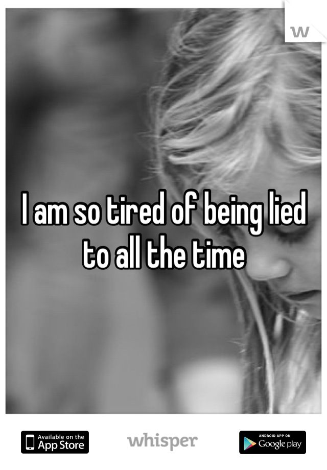 I am so tired of being lied to all the time