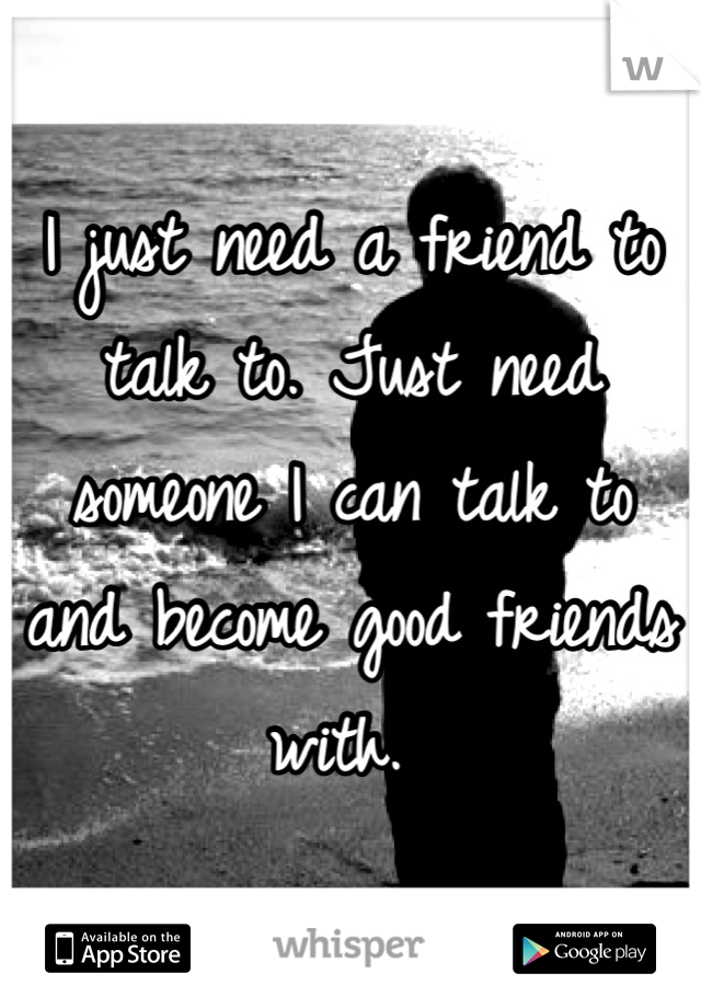 I just need a friend to talk to. Just need someone I can talk to and become good friends with. 