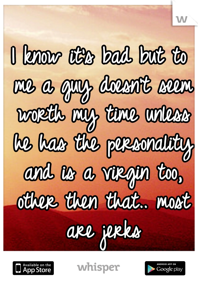 I know it's bad but to me a guy doesn't seem worth my time unless he has the personality and is a virgin too, other then that.. most are jerks