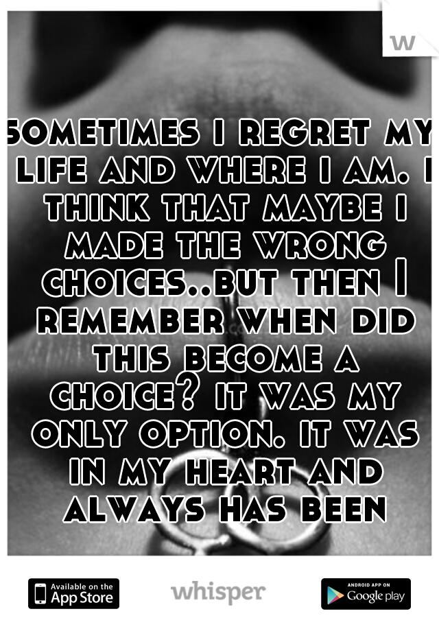 sometimes i regret my life and where i am. i think that maybe i made the wrong choices..but then I remember when did this become a choice? it was my only option. it was in my heart and always has been