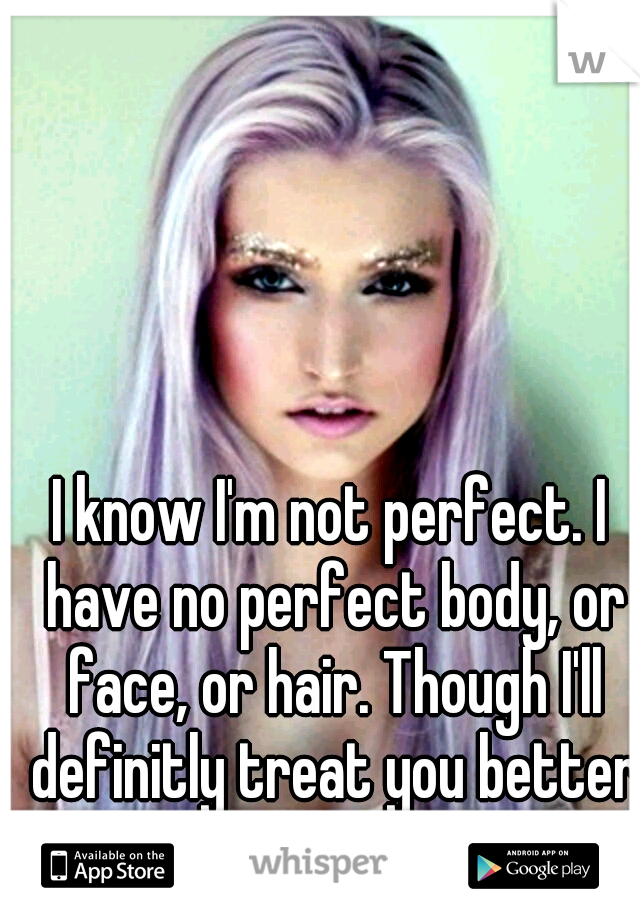 I know I'm not perfect. I have no perfect body, or face, or hair. Though I'll definitly treat you better than her.