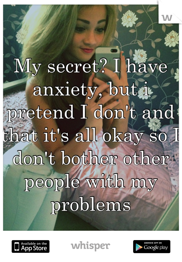 My secret? I have anxiety, but i pretend I don't and that it's all okay so I don't bother other people with my problems