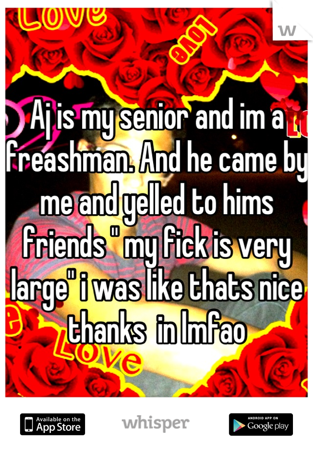 Aj is my senior and im a freashman. And he came by me and yelled to hims friends " my fick is very large" i was like thats nice thanks  in lmfao