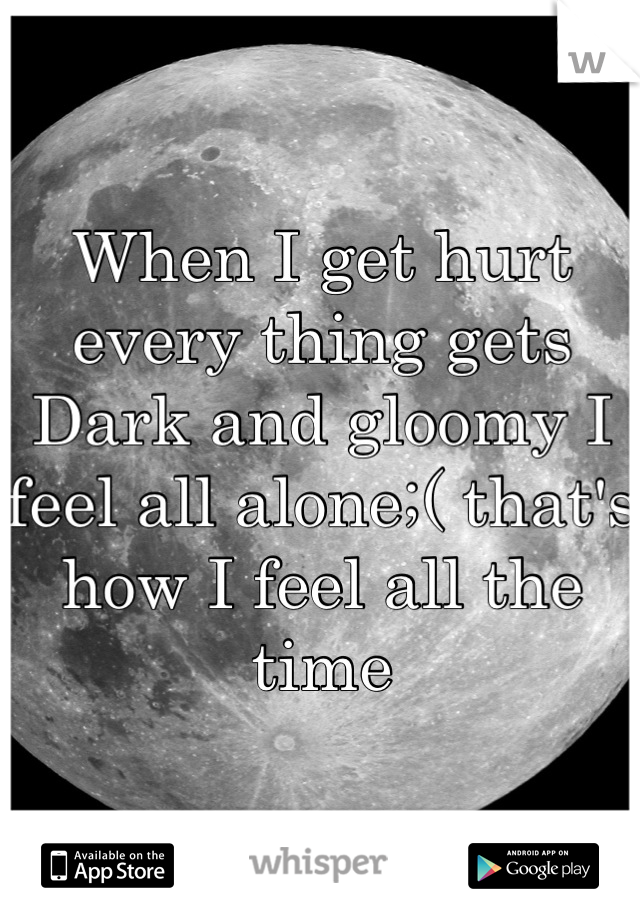 When I get hurt every thing gets Dark and gloomy I feel all alone;( that's how I feel all the time
