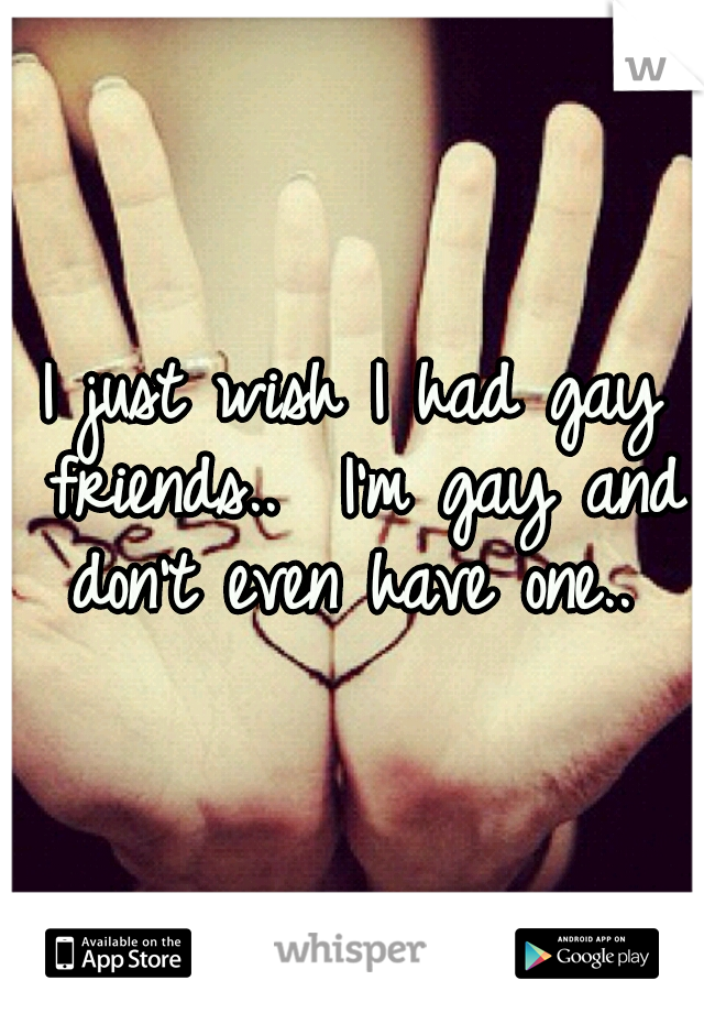 I just wish I had gay friends..  I'm gay and don't even have one.. 