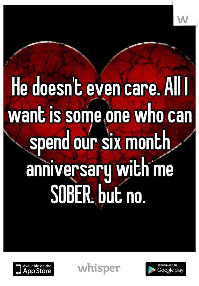 He doesn't even care. All I want is some one who can spend our six month anniversary with me SOBER. but no. 