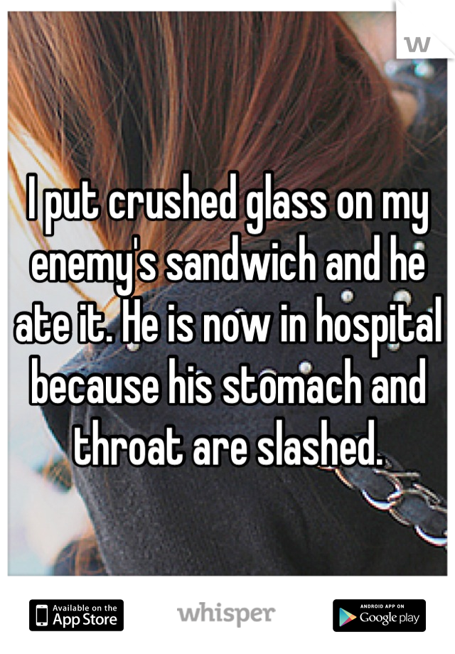 I put crushed glass on my enemy's sandwich and he ate it. He is now in hospital because his stomach and throat are slashed.