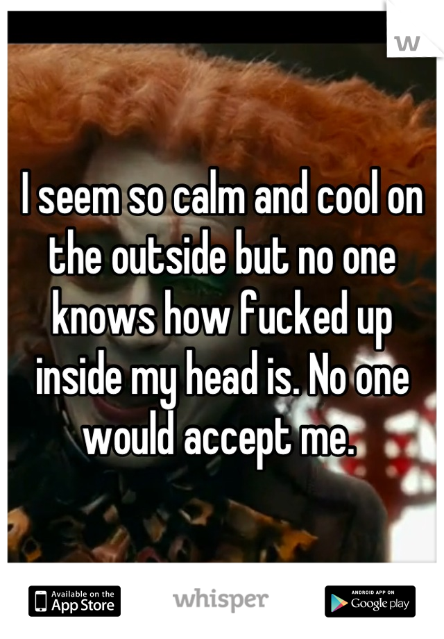I seem so calm and cool on the outside but no one knows how fucked up inside my head is. No one would accept me. 