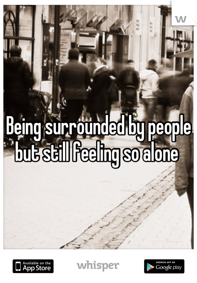 Being surrounded by people but still feeling so alone 