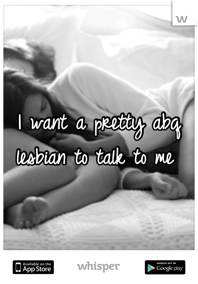 I want a pretty abq lesbian to talk to me 