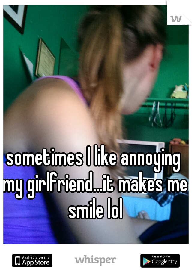 sometimes I like annoying my girlfriend...it makes me smile lol