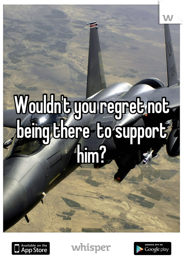 Wouldn't you regret not being there  to support him?