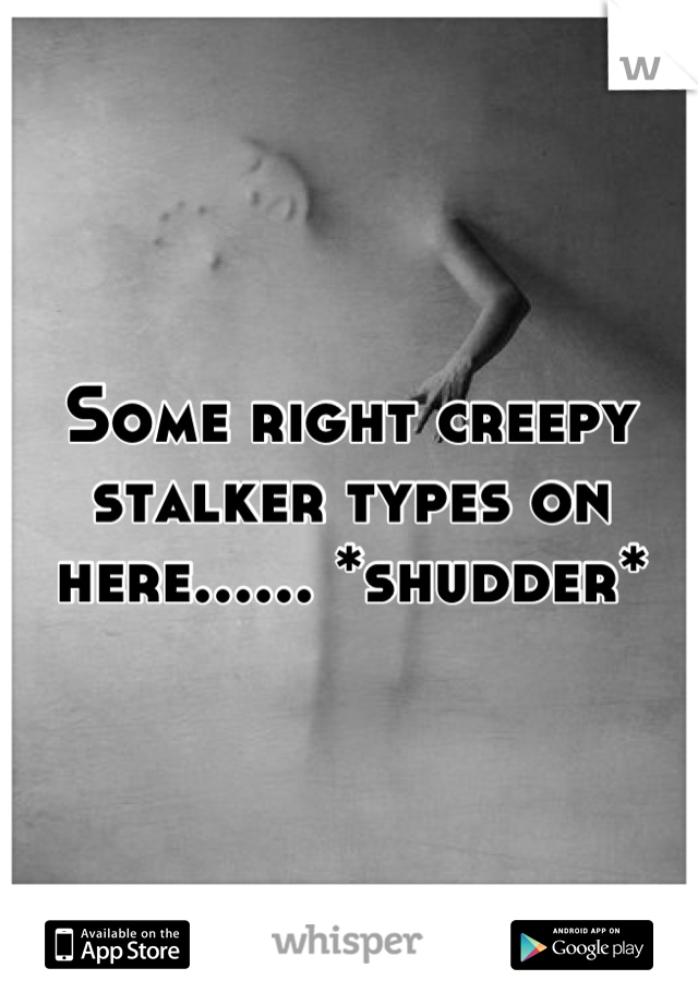 Some right creepy stalker types on here...... *shudder*