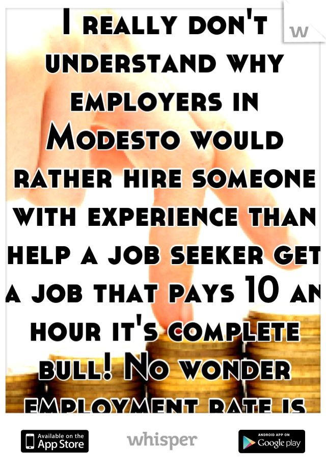 I really don't understand why employers in Modesto would rather hire someone with experience than help a job seeker get a job that pays 10 an hour it's complete bull! No wonder employment rate is low