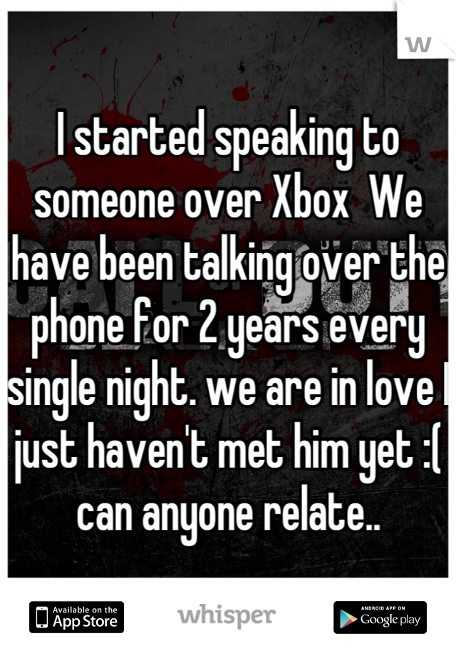 I started speaking to someone over Xbox  We have been talking over the phone for 2 years every single night. we are in love I just haven't met him yet :( can anyone relate..