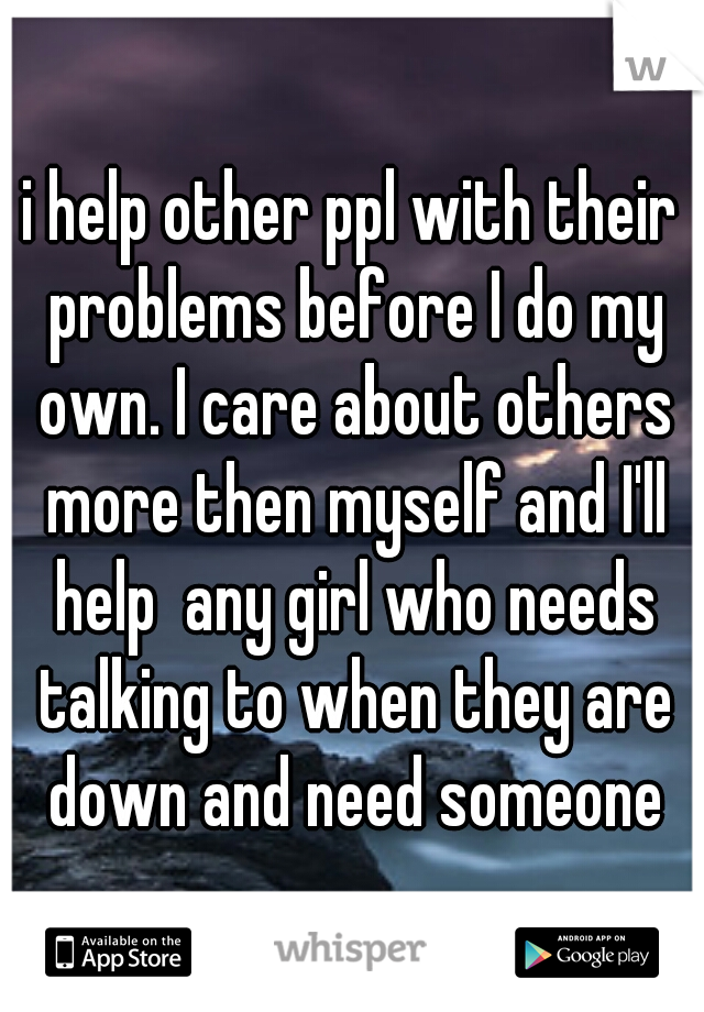 i help other ppl with their problems before I do my own. I care about others more then myself and I'll help  any girl who needs talking to when they are down and need someone