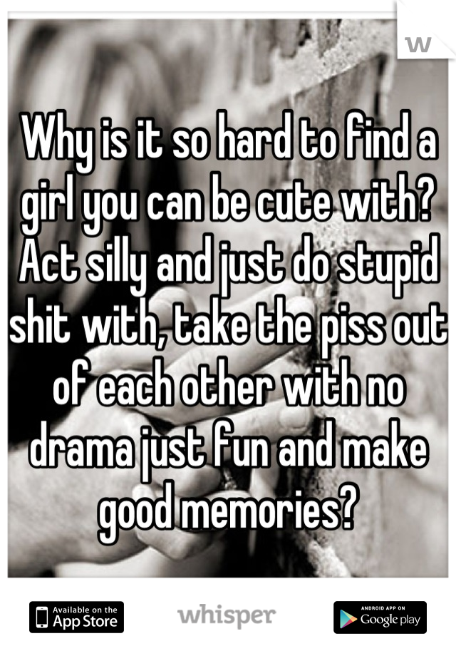 Why is it so hard to find a girl you can be cute with? Act silly and just do stupid shit with, take the piss out of each other with no drama just fun and make good memories?