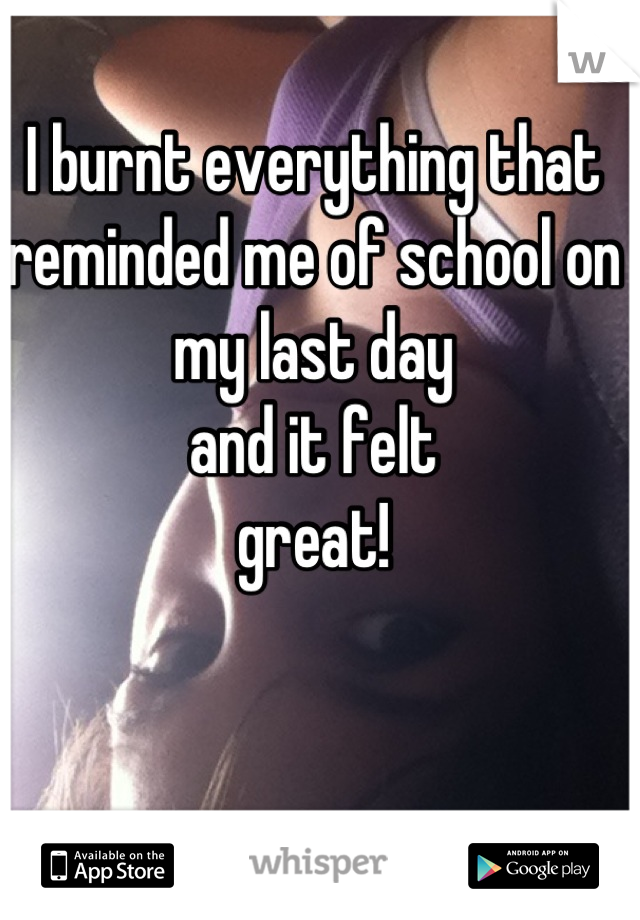 I burnt everything that reminded me of school on my last day
and it felt
great!