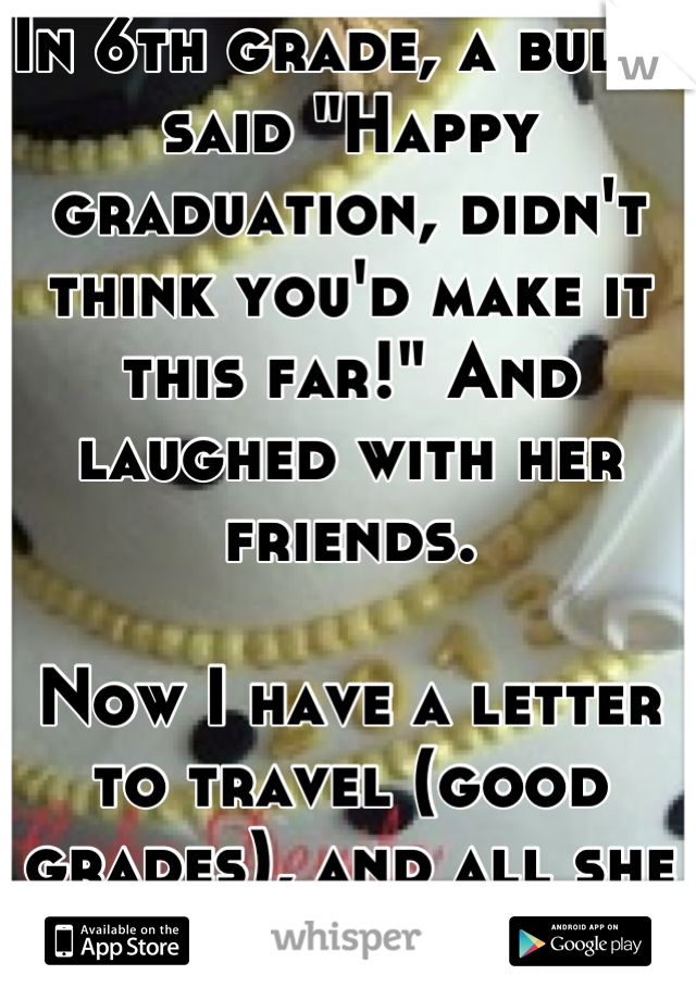In 6th grade, a bully said "Happy graduation, didn't think you'd make it this far!" And laughed with her friends. 

Now I have a letter to travel (good grades), and all she has is a baby. I'm 17. 