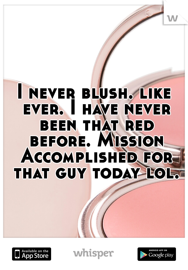 I never blush. like ever. I have never been that red before. Mission Accomplished for that guy today lol.