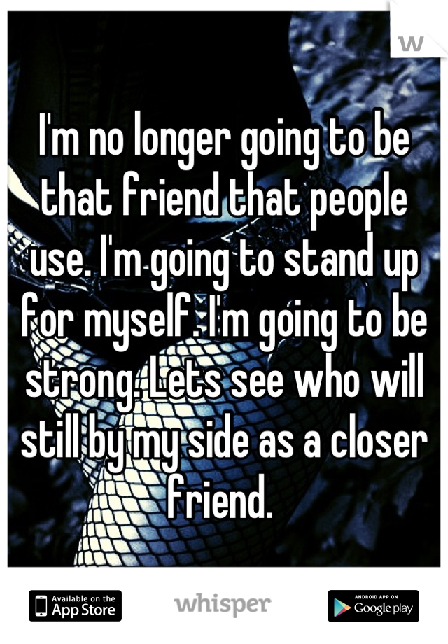 I'm no longer going to be that friend that people use. I'm going to stand up for myself. I'm going to be strong. Lets see who will still by my side as a closer friend. 