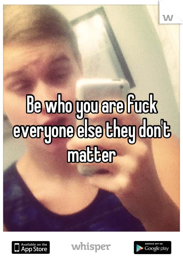 Be who you are fuck everyone else they don't matter