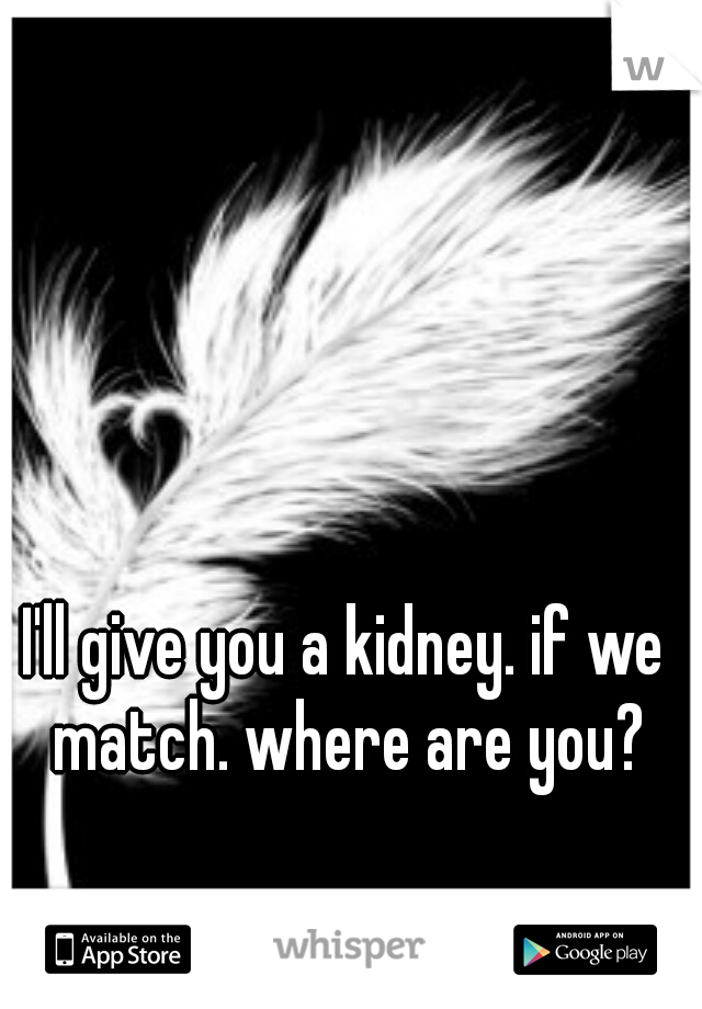 I'll give you a kidney. if we match. where are you?