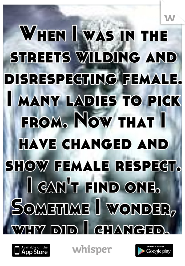 When I was in the streets wilding and disrespecting female. I many ladies to pick from. Now that I have changed and show female respect. I can't find one. Sometime I wonder, why did I changed. 