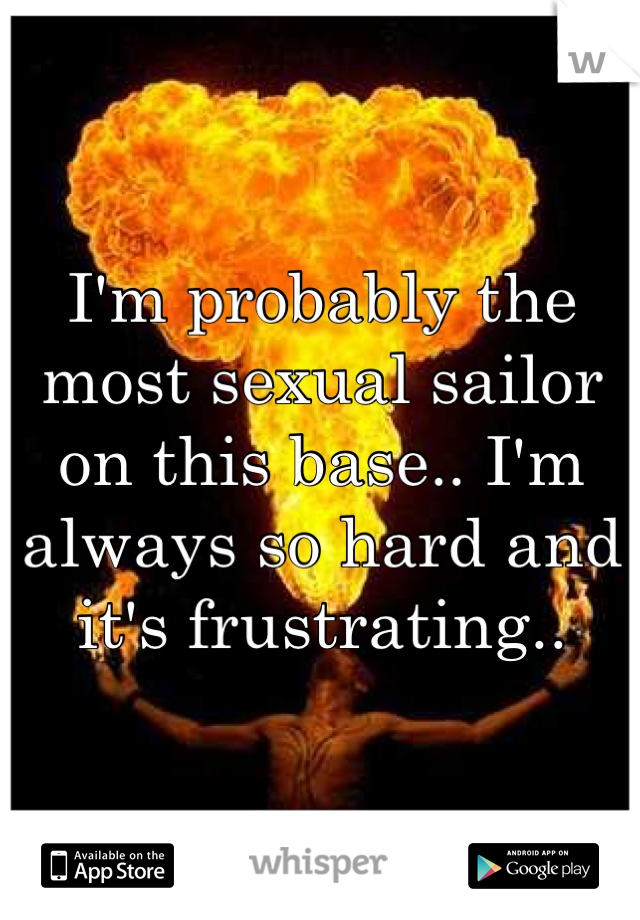 I'm probably the most sexual sailor on this base.. I'm always so hard and it's frustrating..
