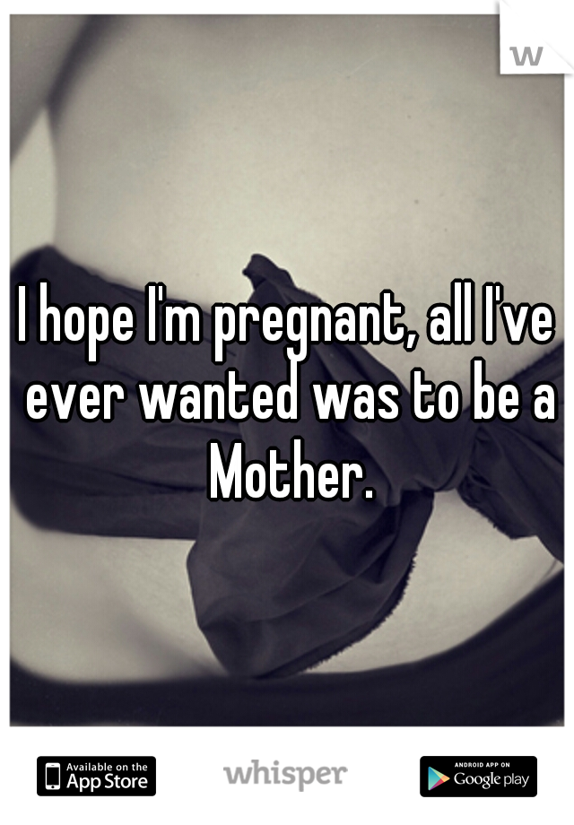 I hope I'm pregnant, all I've ever wanted was to be a Mother.