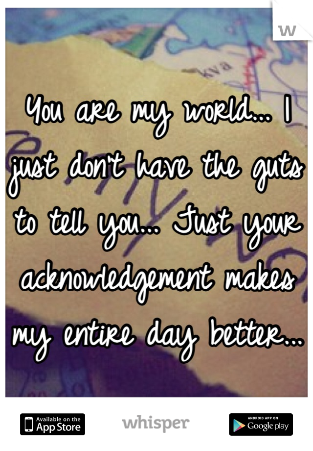 You are my world... I just don't have the guts to tell you... Just your acknowledgement makes my entire day better...  