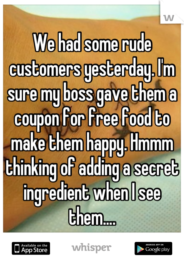We had some rude customers yesterday. I'm sure my boss gave them a coupon for free food to make them happy. Hmmm thinking of adding a secret ingredient when I see them....