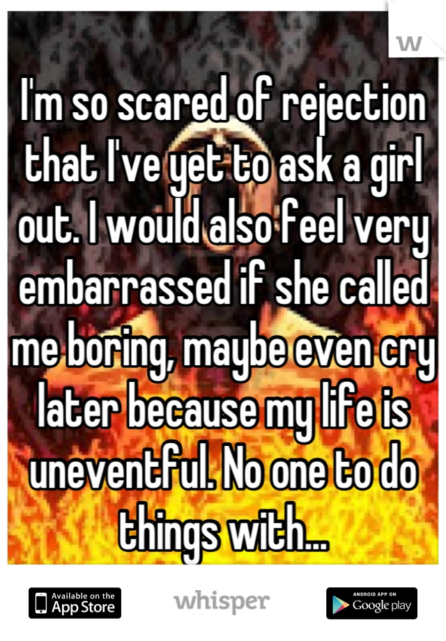 I'm so scared of rejection that I've yet to ask a girl out. I would also feel very embarrassed if she called me boring, maybe even cry later because my life is uneventful. No one to do things with...