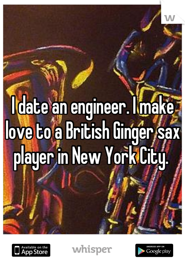 I date an engineer. I make love to a British Ginger sax player in New York City. 