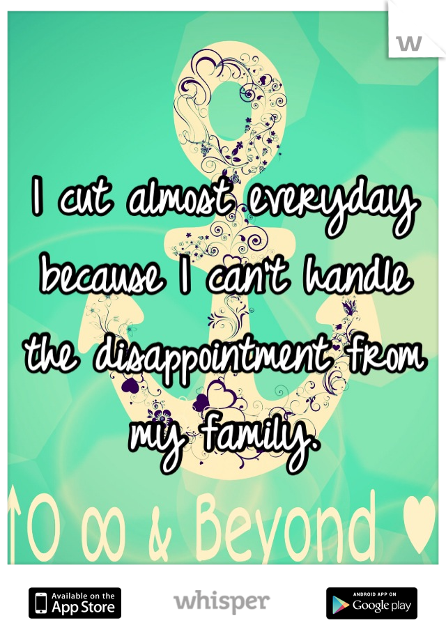 I cut almost everyday because I can't handle the disappointment from my family.