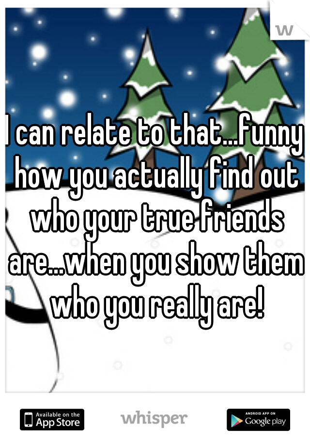 I can relate to that...funny how you actually find out who your true friends are...when you show them who you really are!