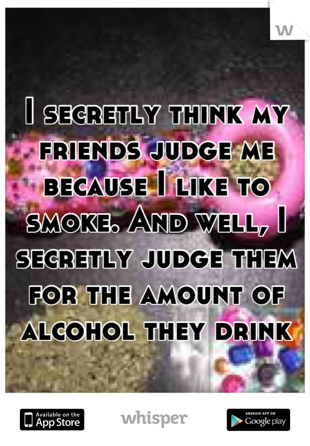 I secretly think my friends judge me because I like to smoke. And well, I secretly judge them for the amount of alcohol they drink
