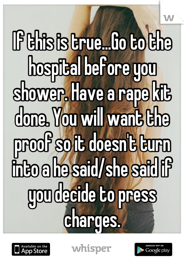 If this is true...Go to the hospital before you shower. Have a rape kit done. You will want the proof so it doesn't turn into a he said/she said if you decide to press charges.