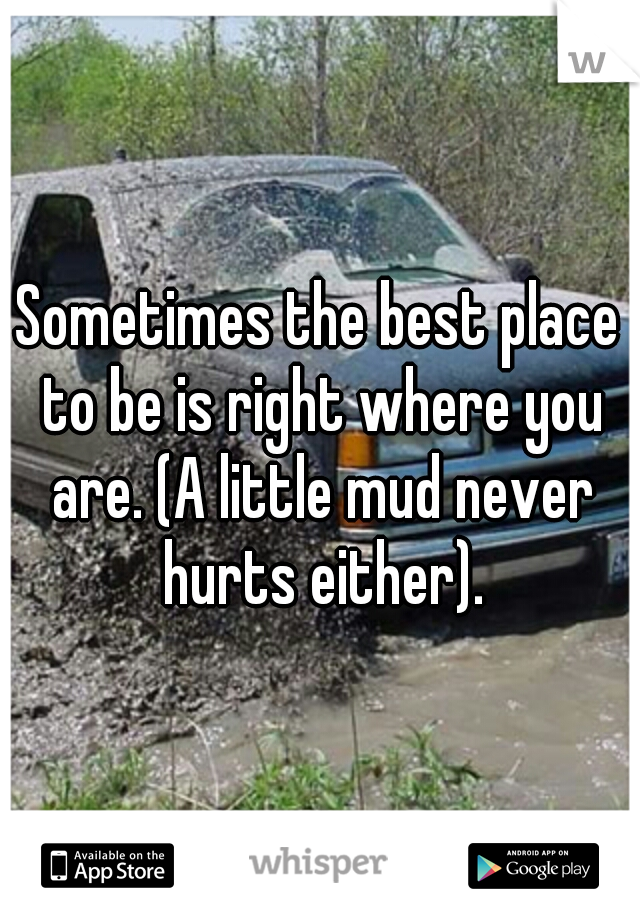 Sometimes the best place to be is right where you are. (A little mud never hurts either).