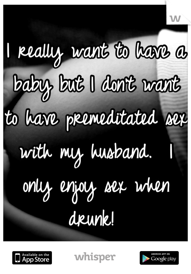 I really want to have a baby but I don't want to have premeditated sex with my husband.  I only enjoy sex when drunk! 